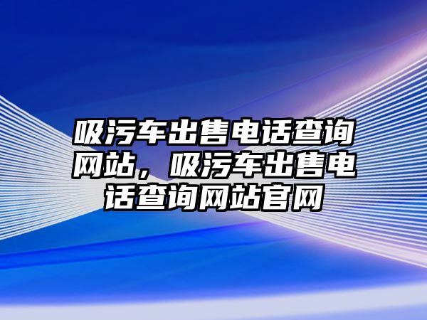 吸污車出售電話查詢網站，吸污車出售電話查詢網站官網