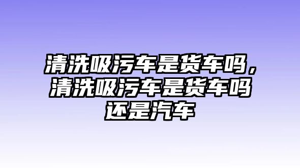 清洗吸污車是貨車嗎，清洗吸污車是貨車嗎還是汽車