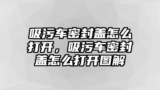 吸污車密封蓋怎么打開，吸污車密封蓋怎么打開圖解