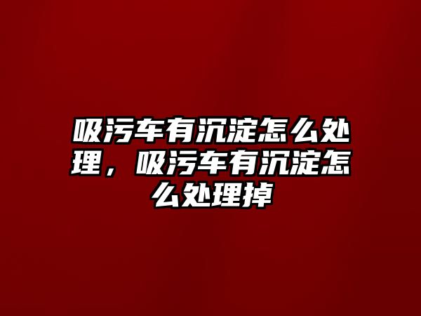 吸污車有沉淀怎么處理，吸污車有沉淀怎么處理掉