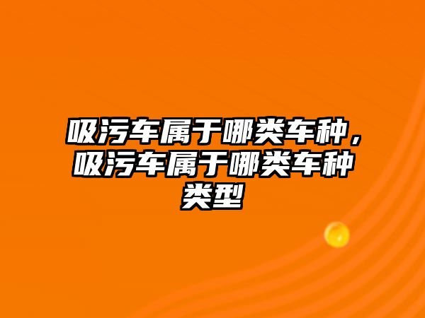 吸污車屬于哪類車種，吸污車屬于哪類車種類型