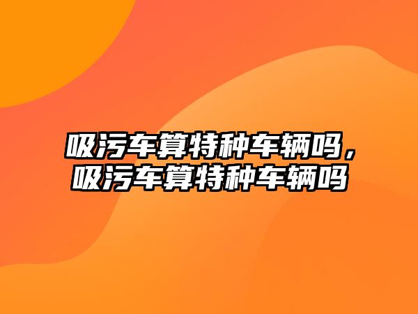 吸污車算特種車輛嗎，吸污車算特種車輛嗎