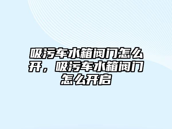 吸污車水箱閥門怎么開，吸污車水箱閥門怎么開啟