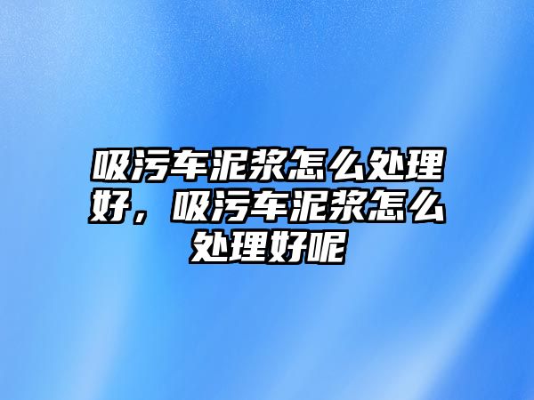 吸污車泥漿怎么處理好，吸污車泥漿怎么處理好呢