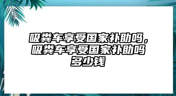 吸糞車享受國家補助嗎，吸糞車享受國家補助嗎多少錢