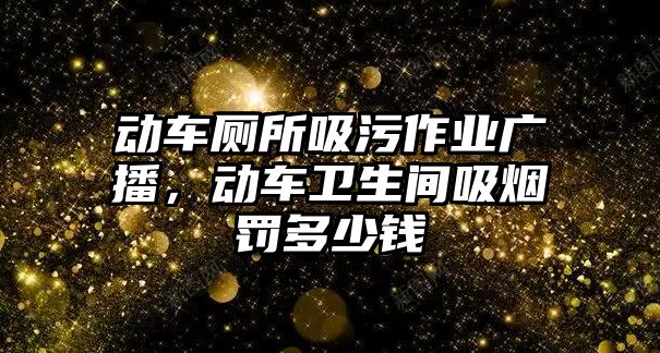 動車廁所吸污作業廣播，動車衛生間吸煙罰多少錢