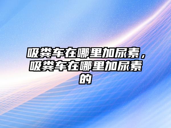 吸糞車在哪里加尿素，吸糞車在哪里加尿素的