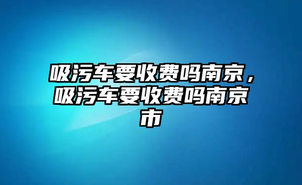 吸污車要收費(fèi)嗎南京，吸污車要收費(fèi)嗎南京市