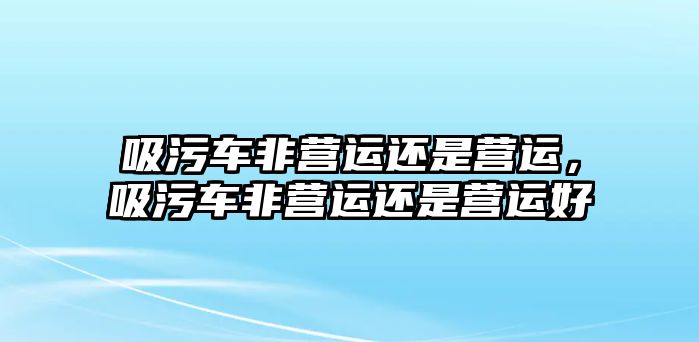 吸污車非營運還是營運，吸污車非營運還是營運好