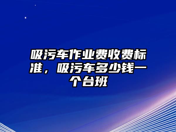 吸污車作業費收費標準，吸污車多少錢一個臺班