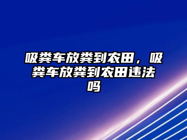 吸糞車放糞到農田，吸糞車放糞到農田違法嗎