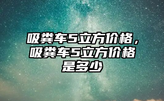 吸糞車5立方價格，吸糞車5立方價格是多少