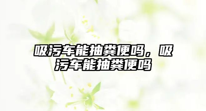 吸污車能抽糞便嗎，吸污車能抽糞便嗎