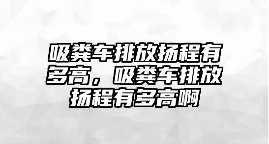 吸糞車排放揚程有多高，吸糞車排放揚程有多高啊