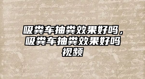 吸糞車抽糞效果好嗎，吸糞車抽糞效果好嗎視頻