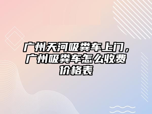 廣州天河吸糞車上門，廣州吸糞車怎么收費(fèi)價(jià)格表