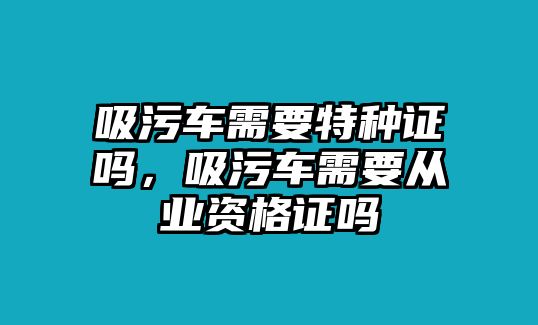 吸污車需要特種證嗎，吸污車需要從業資格證嗎