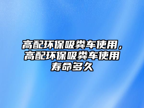 高配環保吸糞車使用，高配環保吸糞車使用壽命多久