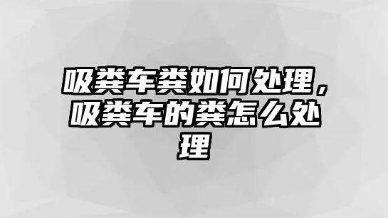 吸糞車糞如何處理，吸糞車的糞怎么處理