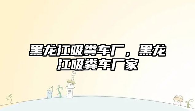 黑龍江吸糞車廠，黑龍江吸糞車廠家