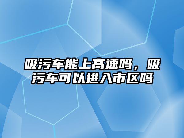 吸污車能上高速嗎，吸污車可以進入市區嗎