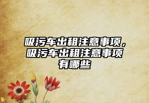 吸污車出租注意事項(xiàng)，吸污車出租注意事項(xiàng)有哪些