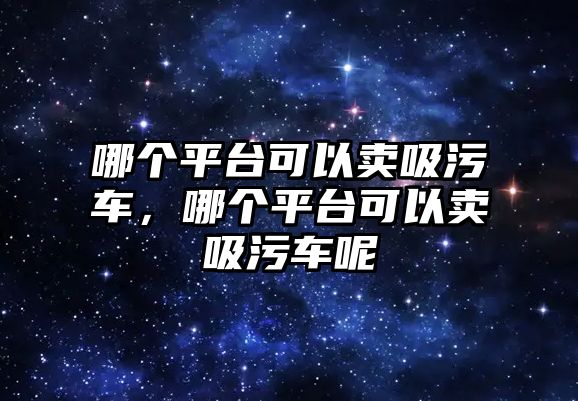 哪個(gè)平臺可以賣吸污車，哪個(gè)平臺可以賣吸污車呢