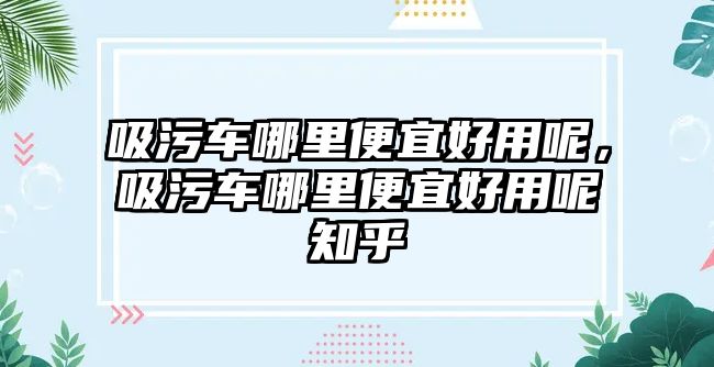 吸污車哪里便宜好用呢，吸污車哪里便宜好用呢知乎