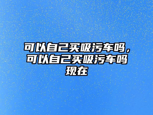 可以自己買吸污車嗎，可以自己買吸污車嗎現在