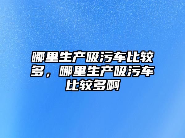 哪里生產吸污車比較多，哪里生產吸污車比較多啊