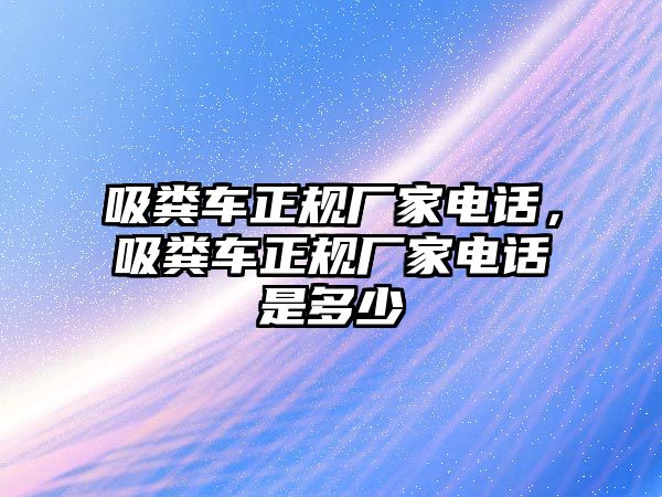 吸糞車正規廠家電話，吸糞車正規廠家電話是多少