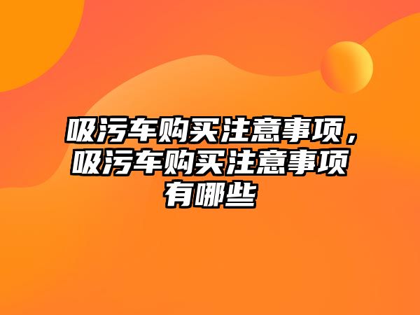 吸污車購買注意事項，吸污車購買注意事項有哪些