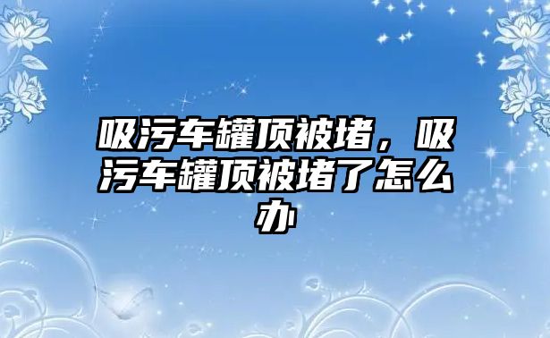 吸污車罐頂被堵，吸污車罐頂被堵了怎么辦