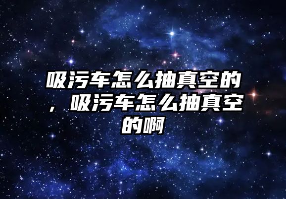 吸污車怎么抽真空的，吸污車怎么抽真空的啊