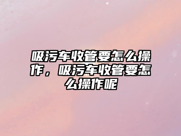 吸污車收管要怎么操作，吸污車收管要怎么操作呢