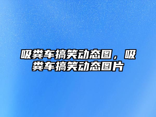 吸糞車搞笑動態圖，吸糞車搞笑動態圖片