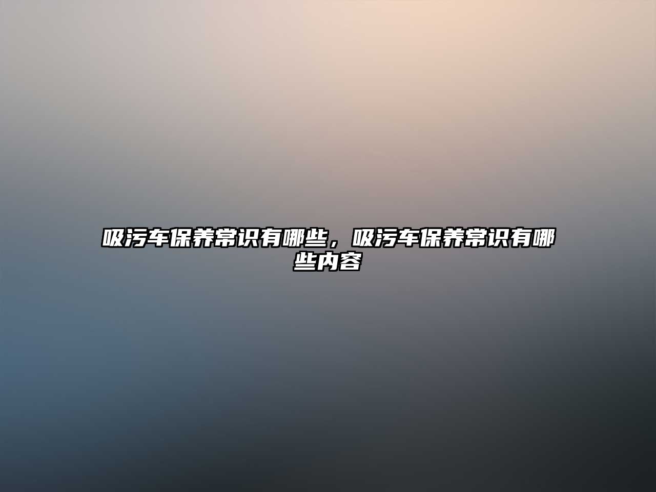 吸污車保養(yǎng)常識有哪些，吸污車保養(yǎng)常識有哪些內(nèi)容