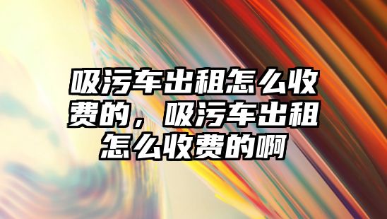 吸污車出租怎么收費的，吸污車出租怎么收費的啊