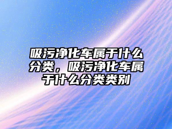 吸污凈化車屬于什么分類，吸污凈化車屬于什么分類類別