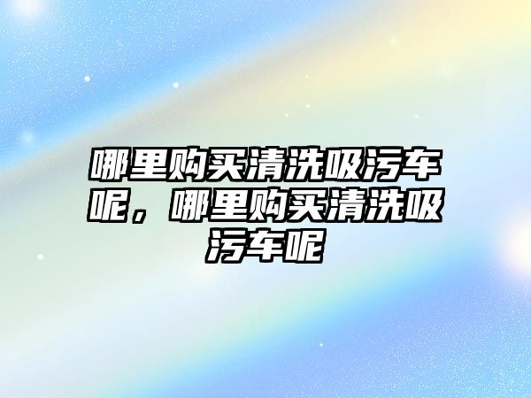 哪里購買清洗吸污車呢，哪里購買清洗吸污車呢