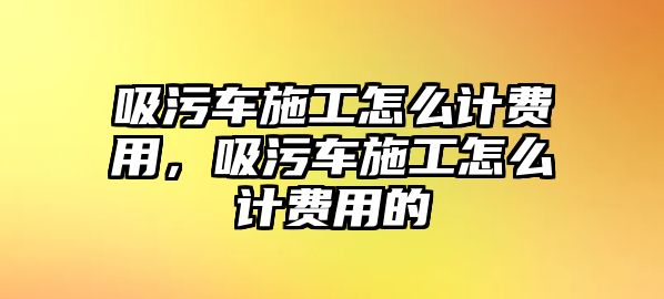 吸污車施工怎么計費用，吸污車施工怎么計費用的