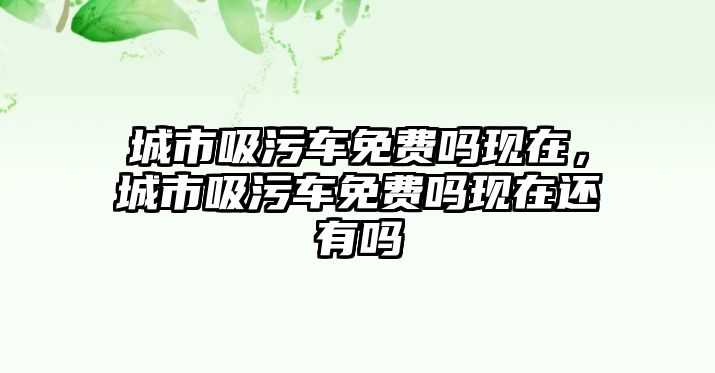 城市吸污車免費嗎現(xiàn)在，城市吸污車免費嗎現(xiàn)在還有嗎