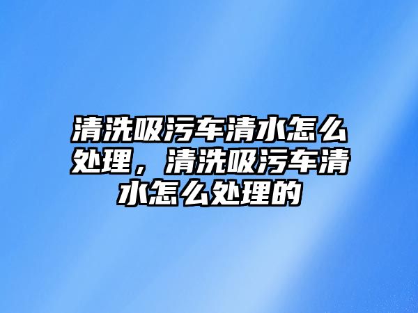 清洗吸污車清水怎么處理，清洗吸污車清水怎么處理的