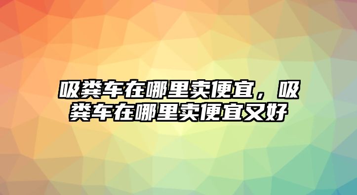 吸糞車在哪里賣便宜，吸糞車在哪里賣便宜又好