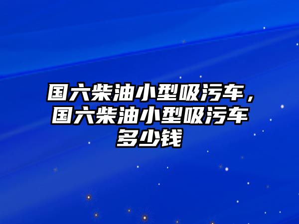 國(guó)六柴油小型吸污車，國(guó)六柴油小型吸污車多少錢