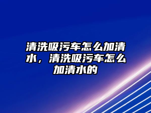 清洗吸污車怎么加清水，清洗吸污車怎么加清水的