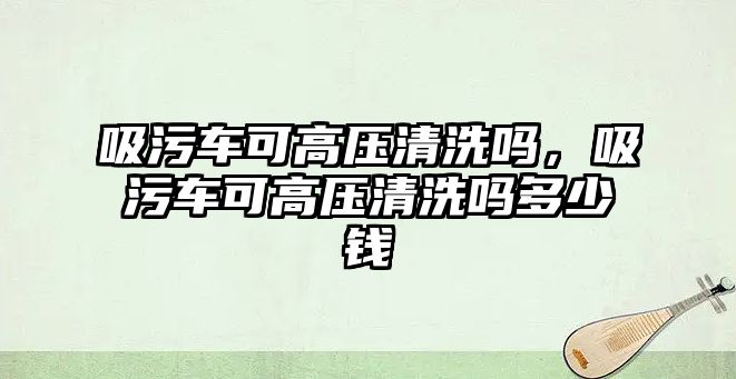 吸污車可高壓清洗嗎，吸污車可高壓清洗嗎多少錢