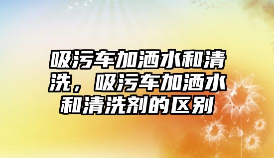 吸污車加灑水和清洗，吸污車加灑水和清洗劑的區別