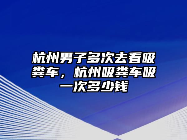 杭州男子多次去看吸糞車，杭州吸糞車吸一次多少錢