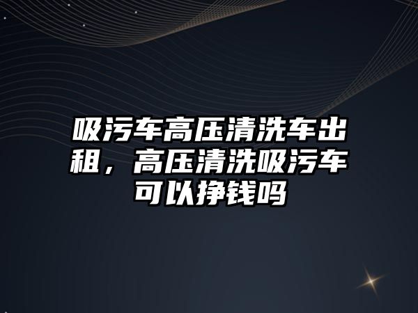 吸污車高壓清洗車出租，高壓清洗吸污車可以掙錢嗎